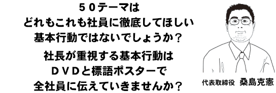 ５０テーマはどれもこれも社員に徹底してほしい基本行動ではないでしょうか？社長が重視する基本行動はＤＶＤと標語ポスターで全社員に伝えていきませんか？