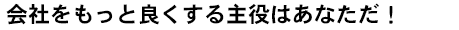 会社をもっと良くする主役はあなただ！