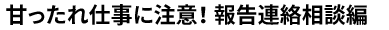 甘ったれ仕事に注意！ 報告連絡相談編