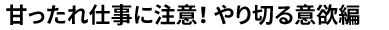 甘ったれ仕事に注意！やり切る意欲編