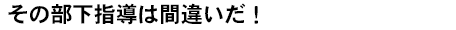 その部下指導は間違いだ！