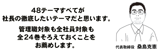 48テーマすべてが社長の徹底したいテーマだと思います。管理職対象も全社員対象も全２４巻をそろえておくことをお薦めします。