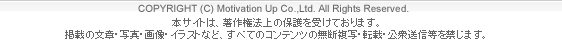 （C)モチベーション・アップ本サイトは、著作権法上の保護を受けております。掲載の文章・写真・画像・イラストなど、すべてのコンテンツの無断複写・転載・公衆送信等を禁じます。