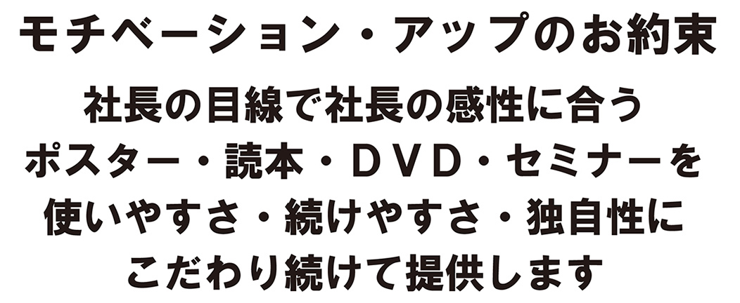 モチベーション・アップのお約束/社長の目線で社長の感性に合うポスター・読本・セミナー・ＤＶＤを使いやすさ・続けやすさ・独自性にこわだり続けて提供します