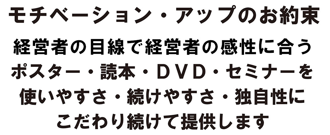 モチベーション・アップのお約束/経営者の目線で経営者の感性に合うポスター・読本・ＤＶＤ・セミナーを使いやすさ・続けやすさ・独自性にこわだり続けて提供します