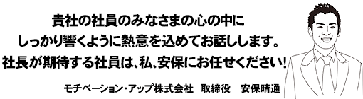 貴社の社員のみなさまの心の中にしっかり響くように熱意を込めてお話します社長が期待する社員は私、安保にお任せ下さい！モチベーション・アップ株式会社　取締役　安保晴通
