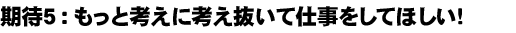 期待５：もっと考えに考え抜いて仕事をしてほしい！