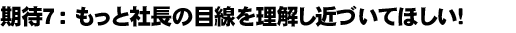 期待７：もっと社長の目線を理解し近づいてほしい！