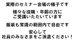実際のセミナー会場の様子です 様々な役職・年齢の方にご受講いただいています 服装も常識の範囲内で自由です 安心して社員のみなさまをご派遣ください！